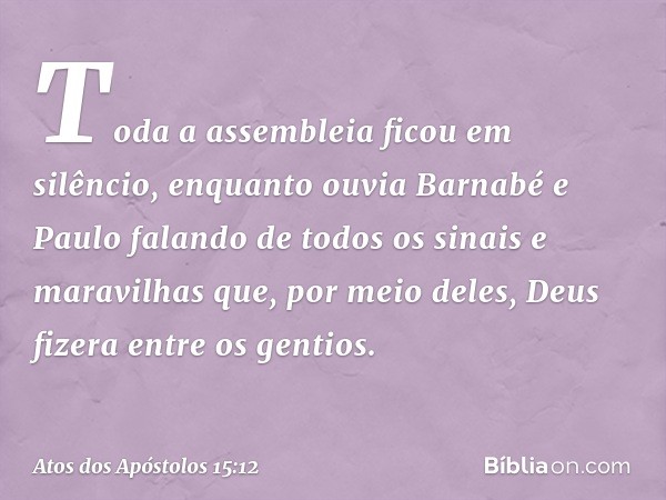 Toda a assembleia ficou em silêncio, enquanto ouvia Barnabé e Paulo falando de todos os sinais e maravilhas que, por meio deles, Deus fizera entre os gentios. -