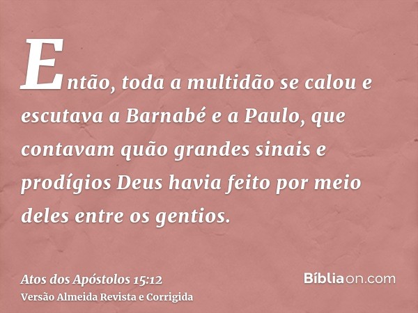 Então, toda a multidão se calou e escutava a Barnabé e a Paulo, que contavam quão grandes sinais e prodígios Deus havia feito por meio deles entre os gentios.