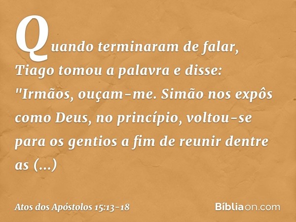 Quando terminaram de falar, Tiago tomou a palavra e disse: "Irmãos, ouçam-me. Simão nos expôs como Deus, no princípio, voltou-se para os gentios a fim de reunir