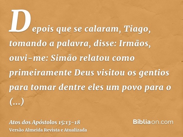 Depois que se calaram, Tiago, tomando a palavra, disse: Irmãos, ouvi-me:Simão relatou como primeiramente Deus visitou os gentios para tomar dentre eles um povo 