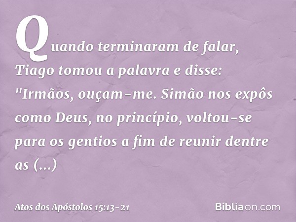 Quando terminaram de falar, Tiago tomou a palavra e disse: "Irmãos, ouçam-me. Simão nos expôs como Deus, no princípio, voltou-se para os gentios a fim de reunir