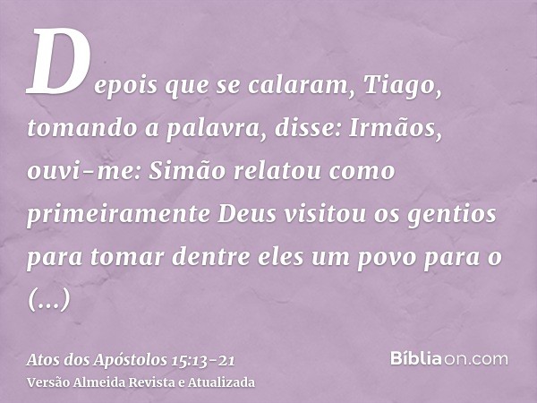 Depois que se calaram, Tiago, tomando a palavra, disse: Irmãos, ouvi-me:Simão relatou como primeiramente Deus visitou os gentios para tomar dentre eles um povo 