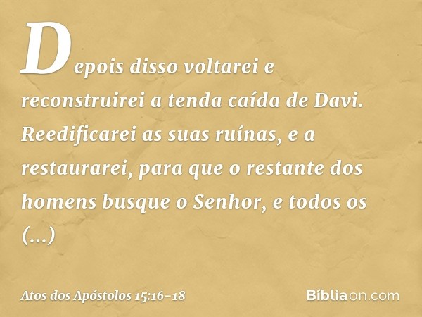 " 'Depois disso voltarei
e reconstruirei
a tenda caída de Davi.
Reedificarei as suas ruínas,
e a restaurarei, para que o restante
dos homens
busque o Senhor,
e 