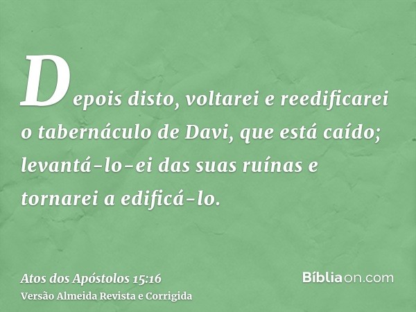 Depois disto, voltarei e reedificarei o tabernáculo de Davi, que está caído; levantá-lo-ei das suas ruínas e tornarei a edificá-lo.