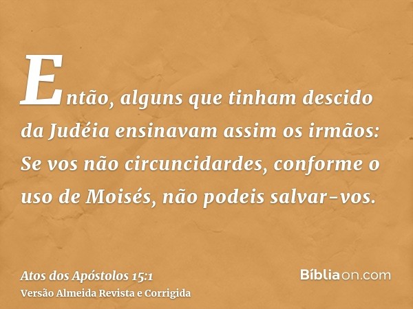 Então, alguns que tinham descido da Judéia ensinavam assim os irmãos: Se vos não circuncidardes, conforme o uso de Moisés, não podeis salvar-vos.