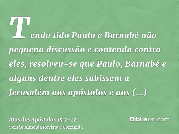 Tendo tido Paulo e Barnabé não pequena discussão e contenda contra eles, resolveu-se que Paulo, Barnabé e alguns dentre eles subissem a Jerusalém aos apóstolos 