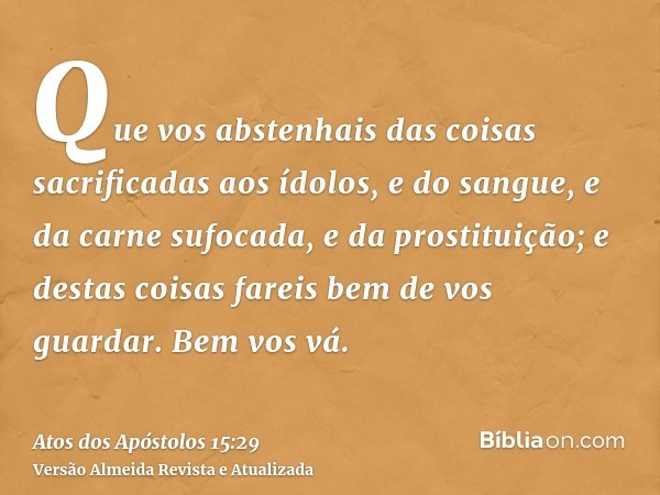 Que vos abstenhais das coisas sacrificadas aos ídolos, e do sangue, e da carne sufocada, e da prostituição; e destas coisas fareis bem de vos guardar. Bem vos v