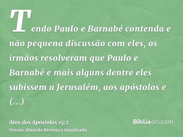 Tendo Paulo e Barnabé contenda e não pequena discussão com eles, os irmãos resolveram que Paulo e Barnabé e mais alguns dentre eles subissem a Jerusalém, aos ap