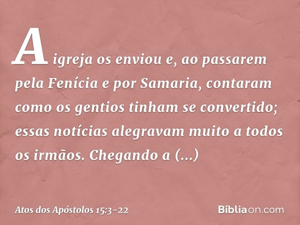 A igreja os enviou e, ao passarem pela Fenícia e por Samaria, contaram como os gentios tinham se convertido; essas notícias alegravam muito a todos os irmãos. C