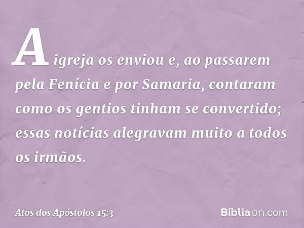 A igreja os enviou e, ao passarem pela Fenícia e por Samaria, contaram como os gentios tinham se convertido; essas notícias alegravam muito a todos os irmãos. -