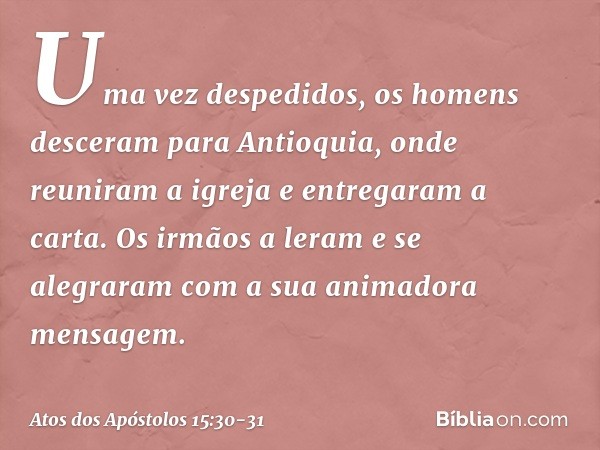 Uma vez despedidos, os homens desceram para Antioquia, onde reuniram a igreja e entregaram a carta. Os irmãos a leram e se alegraram com a sua animadora mensage