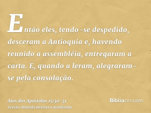 Então eles, tendo-se despedido, desceram a Antioquia e, havendo reunido a assembléia, entregaram a carta.E, quando a leram, alegraram-se pela consolação.