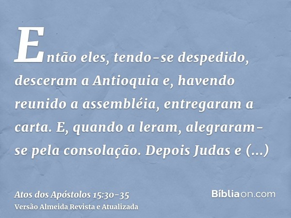 Então eles, tendo-se despedido, desceram a Antioquia e, havendo reunido a assembléia, entregaram a carta.E, quando a leram, alegraram-se pela consolação.Depois 