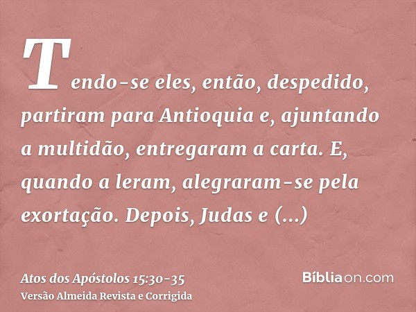 Tendo-se eles, então, despedido, partiram para Antioquia e, ajuntando a multidão, entregaram a carta.E, quando a leram, alegraram-se pela exortação.Depois, Juda