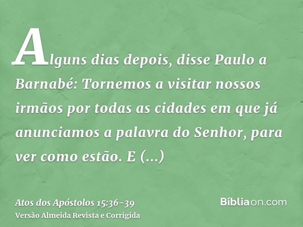 Alguns dias depois, disse Paulo a Barnabé: Tornemos a visitar nossos irmãos por todas as cidades em que já anunciamos a palavra do Senhor, para ver como estão.E