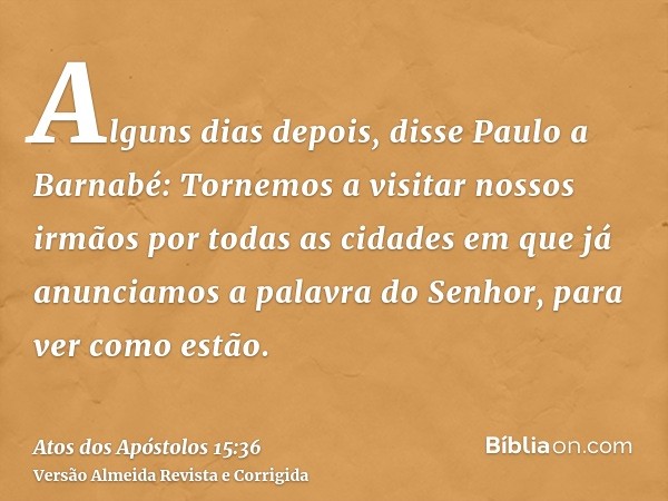 Alguns dias depois, disse Paulo a Barnabé: Tornemos a visitar nossos irmãos por todas as cidades em que já anunciamos a palavra do Senhor, para ver como estão.