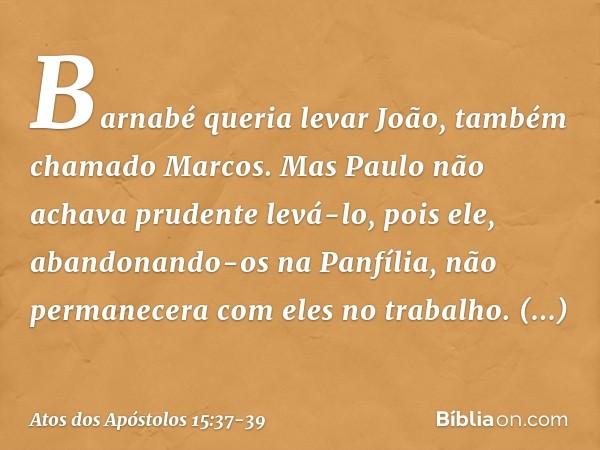 Barnabé queria levar João, também chamado Marcos. Mas Paulo não achava prudente levá-lo, pois ele, abandonando-os na Panfília, não permanecera com eles no traba