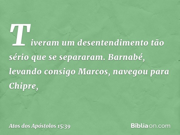 Tiveram um desentendimento tão sério que se separaram. Barnabé, levando consigo Marcos, navegou para Chipre, -- Atos dos Apóstolos 15:39