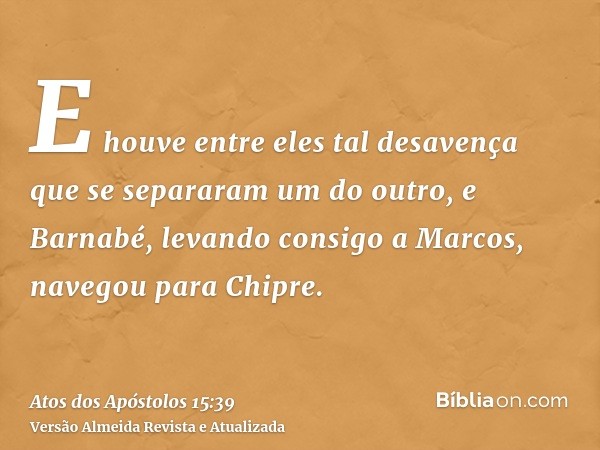 E houve entre eles tal desavença que se separaram um do outro, e Barnabé, levando consigo a Marcos, navegou para Chipre.