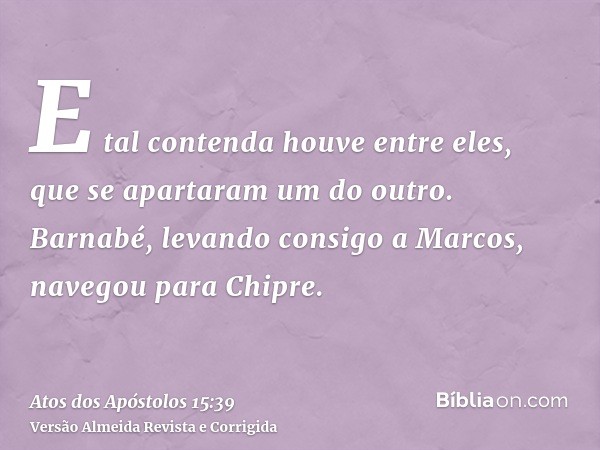 E tal contenda houve entre eles, que se apartaram um do outro. Barnabé, levando consigo a Marcos, navegou para Chipre.