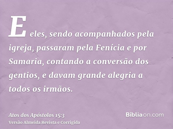 E eles, sendo acompanhados pela igreja, passaram pela Fenícia e por Samaria, contando a conversão dos gentios, e davam grande alegria a todos os irmãos.