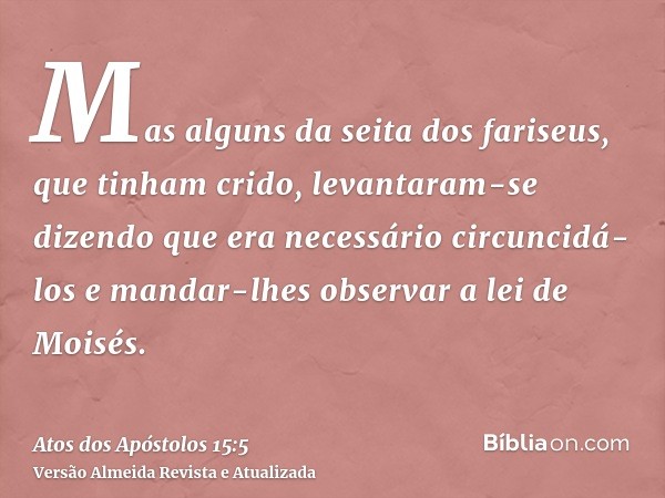 Mas alguns da seita dos fariseus, que tinham crido, levantaram-se dizendo que era necessário circuncidá-los e mandar-lhes observar a lei de Moisés.