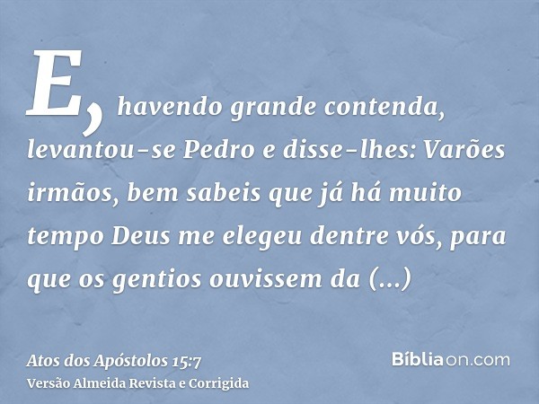 E, havendo grande contenda, levantou-se Pedro e disse-lhes: Varões irmãos, bem sabeis que já há muito tempo Deus me elegeu dentre vós, para que os gentios ouvis
