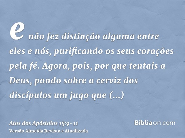 e não fez distinção alguma entre eles e nós, purificando os seus corações pela fé.Agora, pois, por que tentais a Deus, pondo sobre a cerviz dos discípulos um ju