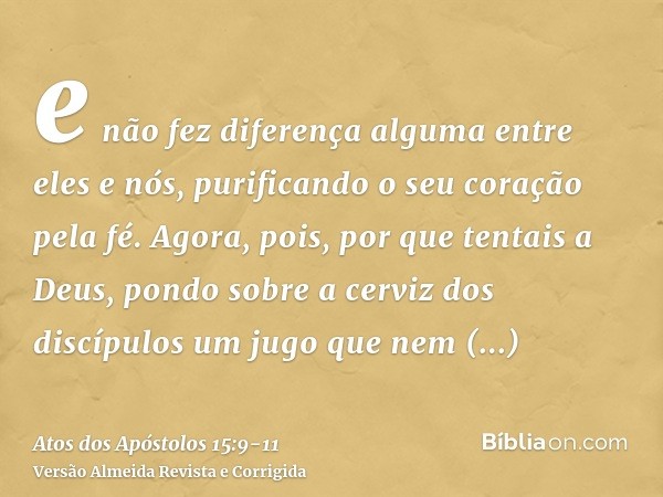 e não fez diferença alguma entre eles e nós, purificando o seu coração pela fé.Agora, pois, por que tentais a Deus, pondo sobre a cerviz dos discípulos um jugo 