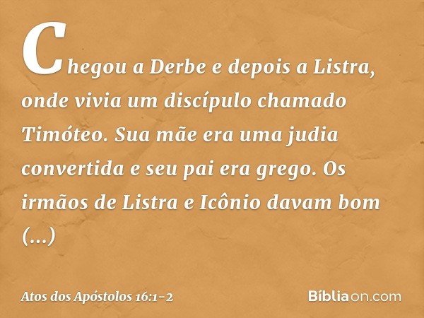 Chegou a Derbe e depois a Listra, onde vivia um discípulo chamado Timóteo. Sua mãe era uma judia convertida e seu pai era grego. Os irmãos de Listra e Icônio da