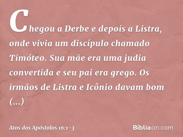 Chegou a Derbe e depois a Listra, onde vivia um discípulo chamado Timóteo. Sua mãe era uma judia convertida e seu pai era grego. Os irmãos de Listra e Icônio da