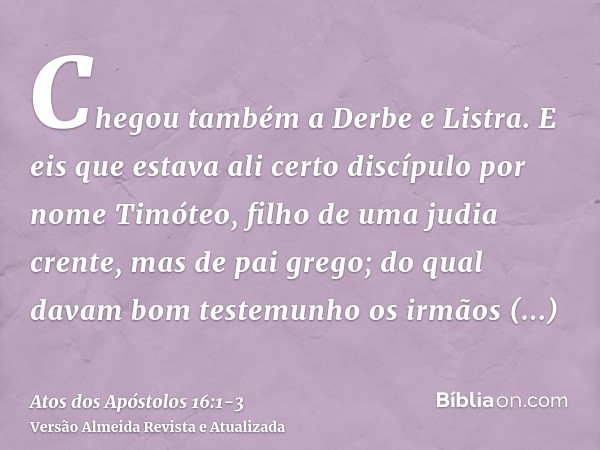 Chegou também a Derbe e Listra. E eis que estava ali certo discípulo por nome Timóteo, filho de uma judia crente, mas de pai grego;do qual davam bom testemunho 