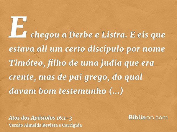 E chegou a Derbe e Listra. E eis que estava ali um certo discípulo por nome Timóteo, filho de uma judia que era crente, mas de pai grego,do qual davam bom teste