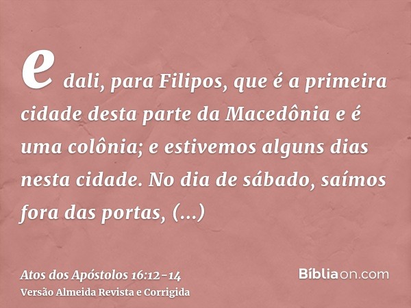 e dali, para Filipos, que é a primeira cidade desta parte da Macedônia e é uma colônia; e estivemos alguns dias nesta cidade.No dia de sábado, saímos fora das p