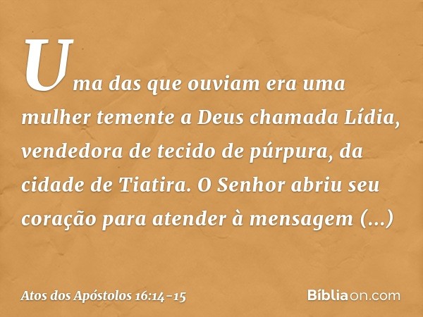 Uma das que ouviam era uma mulher temente a Deus chamada Lídia, vendedora de tecido de púrpura, da cidade de Tiatira. O Senhor abriu seu coração para atender à