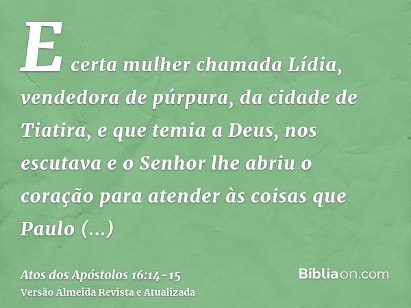 E certa mulher chamada Lídia, vendedora de púrpura, da cidade de Tiatira, e que temia a Deus, nos escutava e o Senhor lhe abriu o coração para atender às coisas