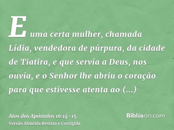 E uma certa mulher, chamada Lídia, vendedora de púrpura, da cidade de Tiatira, e que servia a Deus, nos ouvia, e o Senhor lhe abriu o coração para que estivesse