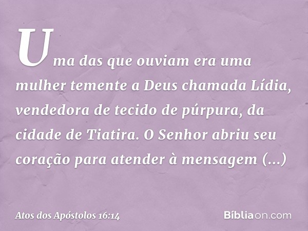 Uma das que ouviam era uma mulher temente a Deus chamada Lídia, vendedora de tecido de púrpura, da cidade de Tiatira. O Senhor abriu seu coração para atender à 