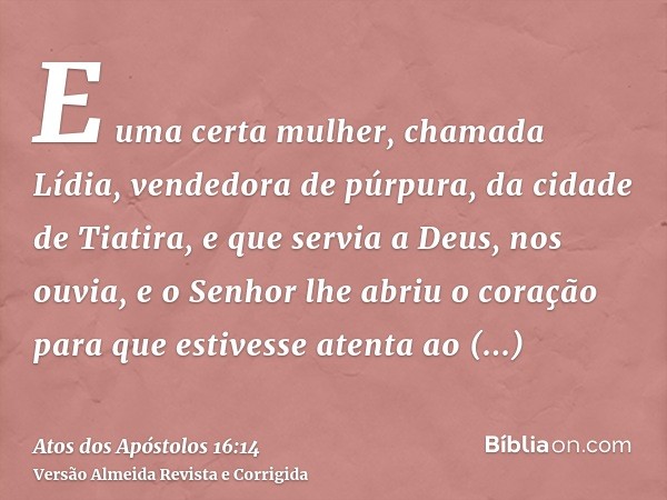 E uma certa mulher, chamada Lídia, vendedora de púrpura, da cidade de Tiatira, e que servia a Deus, nos ouvia, e o Senhor lhe abriu o coração para que estivesse