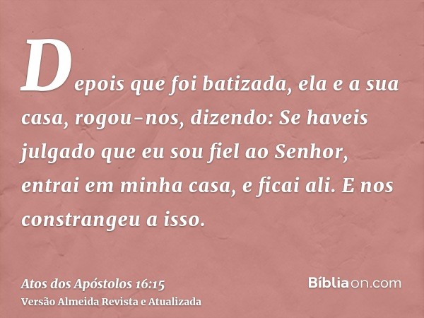 Depois que foi batizada, ela e a sua casa, rogou-nos, dizendo: Se haveis julgado que eu sou fiel ao Senhor, entrai em minha casa, e ficai ali. E nos constrangeu