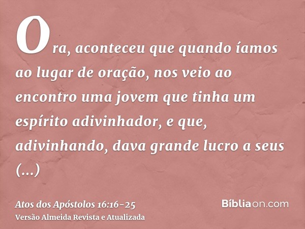 Ora, aconteceu que quando íamos ao lugar de oração, nos veio ao encontro uma jovem que tinha um espírito adivinhador, e que, adivinhando, dava grande lucro a se