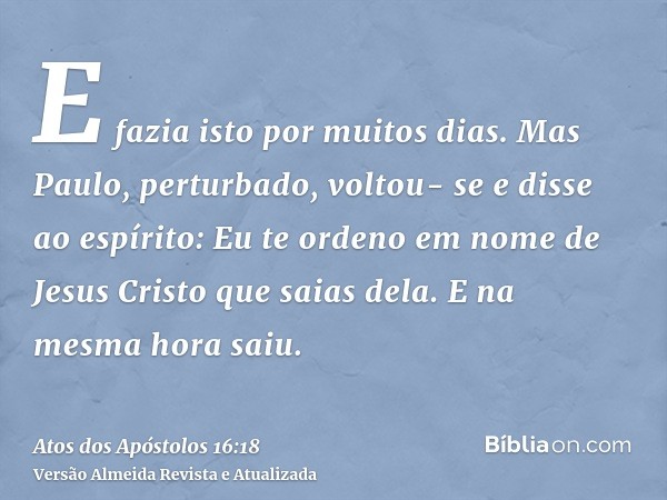 E fazia isto por muitos dias. Mas Paulo, perturbado, voltou- se e disse ao espírito: Eu te ordeno em nome de Jesus Cristo que saias dela. E na mesma hora saiu.