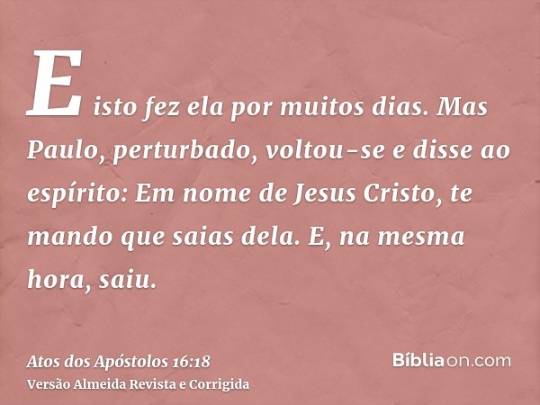 E isto fez ela por muitos dias. Mas Paulo, perturbado, voltou-se e disse ao espírito: Em nome de Jesus Cristo, te mando que saias dela. E, na mesma hora, saiu.
