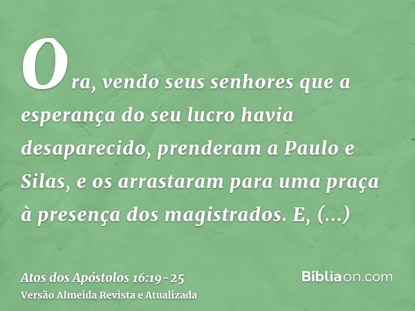 Ora, vendo seus senhores que a esperança do seu lucro havia desaparecido, prenderam a Paulo e Silas, e os arrastaram para uma praça à presença dos magistrados.E