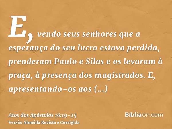 E, vendo seus senhores que a esperança do seu lucro estava perdida, prenderam Paulo e Silas e os levaram à praça, à presença dos magistrados.E, apresentando-os 