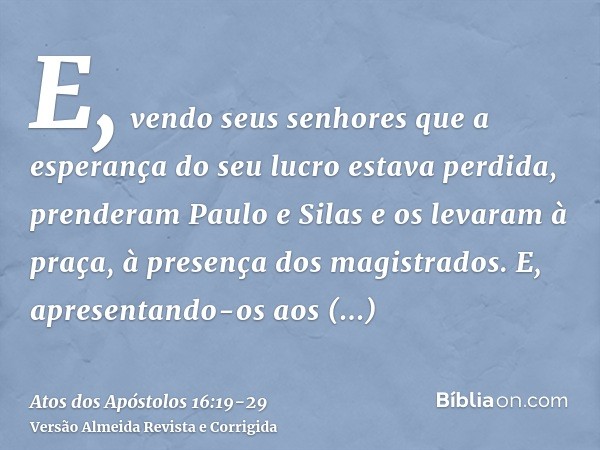 E, vendo seus senhores que a esperança do seu lucro estava perdida, prenderam Paulo e Silas e os levaram à praça, à presença dos magistrados.E, apresentando-os