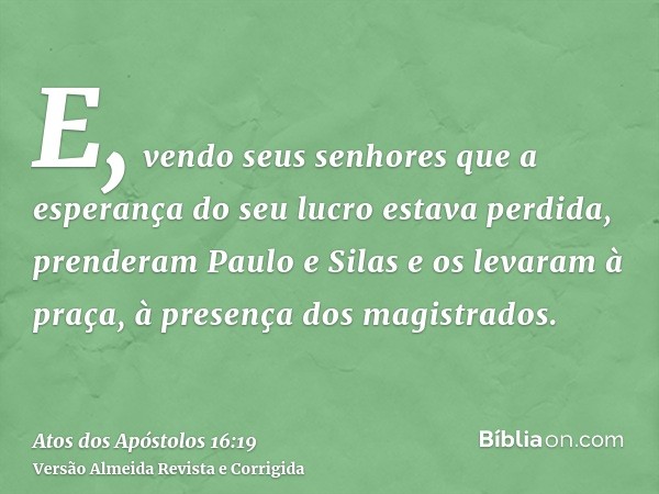 E, vendo seus senhores que a esperança do seu lucro estava perdida, prenderam Paulo e Silas e os levaram à praça, à presença dos magistrados.