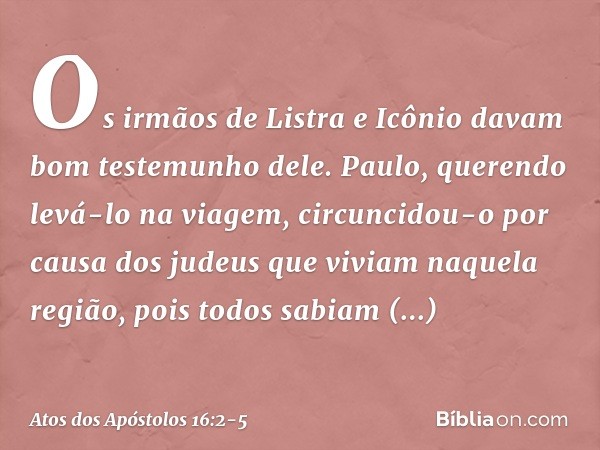 Os irmãos de Listra e Icônio davam bom testemunho dele. Paulo, querendo levá-lo na viagem, circuncidou-o por causa dos judeus que viviam naquela região, pois to