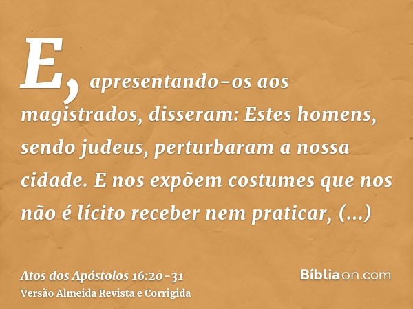 E, apresentando-os aos magistrados, disseram: Estes homens, sendo judeus, perturbaram a nossa cidade.E nos expõem costumes que nos não é lícito receber nem prat