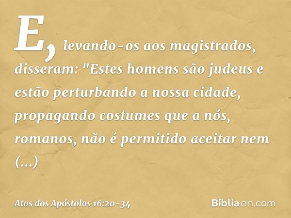 E, levando-os aos magistrados, disseram: "Estes homens são judeus e estão perturbando a nossa cidade, propagando costumes que a nós, romanos, não é permitido ac